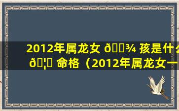 2012年属龙女 🌾 孩是什么 🦁 命格（2012年属龙女一生的命运如何）